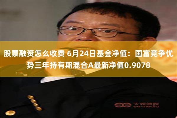 股票融资怎么收费 6月24日基金净值：国富竞争优势三年持有期混合A最新净值0.9078