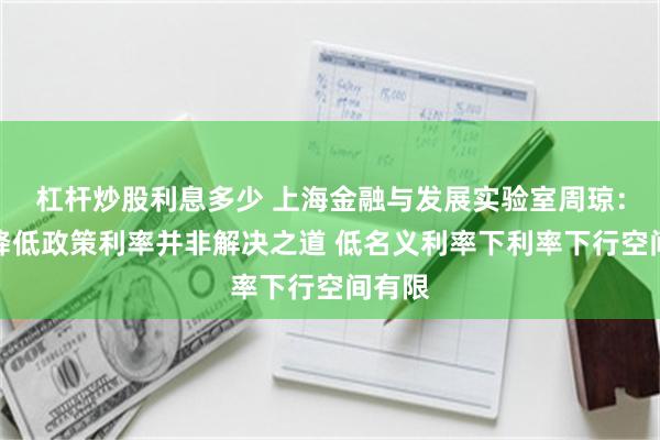 杠杆炒股利息多少 上海金融与发展实验室周琼：大幅降低政策利率并非解决之道 低名义利率下利率下行空间有限