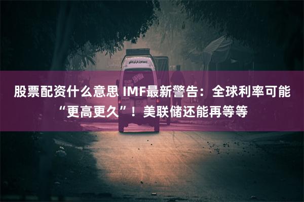 股票配资什么意思 IMF最新警告：全球利率可能“更高更久”！美联储还能再等等