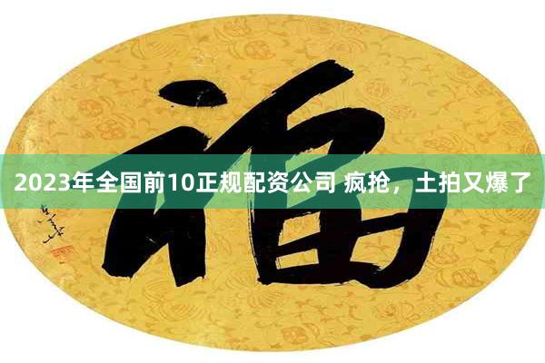 2023年全国前10正规配资公司 疯抢，土拍又爆了