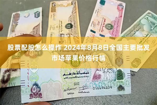 股票配股怎么操作 2024年8月8日全国主要批发市场苹果价格行情