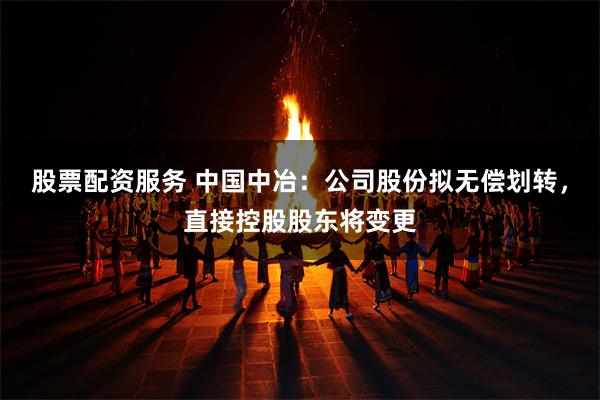   股票配资服务 中国中冶：公司股份拟无偿划转，直接控股股东将变更