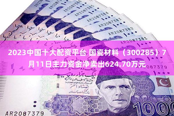 2023中国十大配资平台 国瓷材料（300285）7月11日主力资金净卖出624.70万元