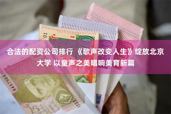 合法的配资公司排行 《歌声改变人生》绽放北京大学 以童声之美唱响美育新篇