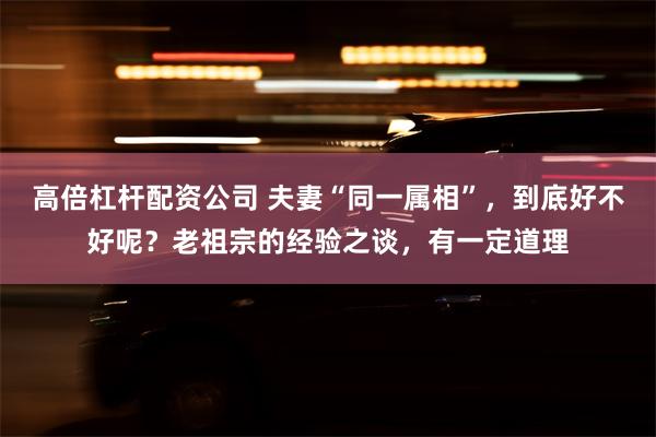 高倍杠杆配资公司 夫妻“同一属相”，到底好不好呢？老祖宗的经验之谈，有一定道理