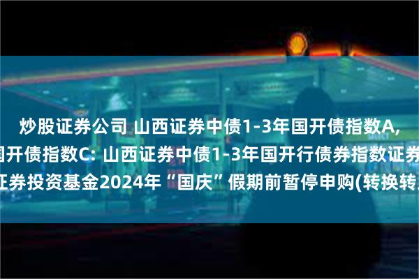 炒股证券公司 山西证券中债1-3年国开债指数A,山西证券中债1-3年国开债指数C: 山西证券中债1-3年国开行债券指数证券投资基金2024年“国庆”假期前暂停申购(转换转入、定期定额投资)公告