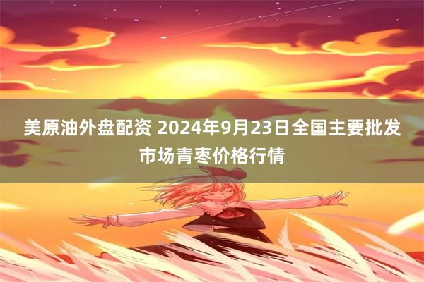 美原油外盘配资 2024年9月23日全国主要批发市场青枣价格行情