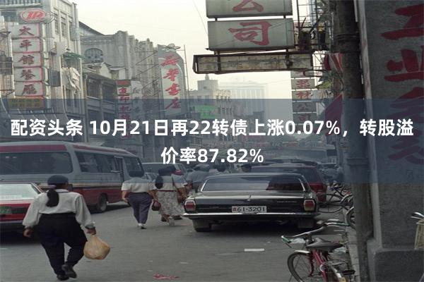 配资头条 10月21日再22转债上涨0.07%，转股溢价率8