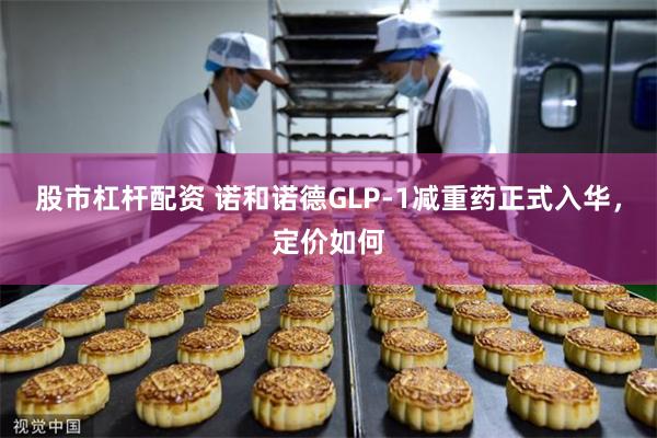 股市杠杆配资 诺和诺德GLP-1减重药正式入华，定价如何