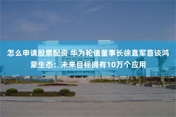 怎么申请股票配资 华为轮值董事长徐直军首谈鸿蒙生态：未来目标拥有10万个应用