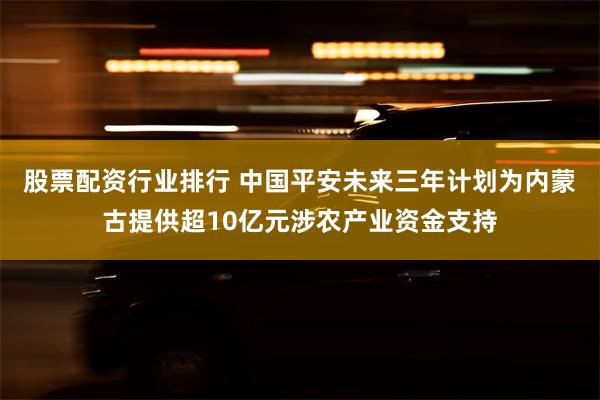 股票配资行业排行 中国平安未来三年计划为内蒙古提供超10亿元涉农产业资金支持