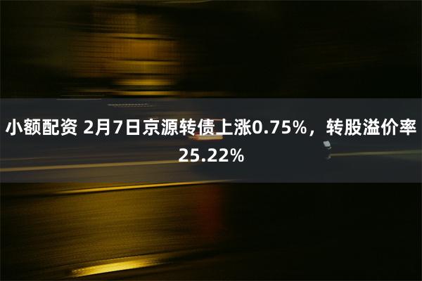 小额配资 2月7日京源转债上涨0.75%，转股溢价率25.22%