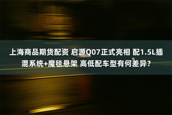 上海商品期货配资 启源Q07正式亮相 配1.5L插混系统+魔毯悬架 高低配车型有何差异？