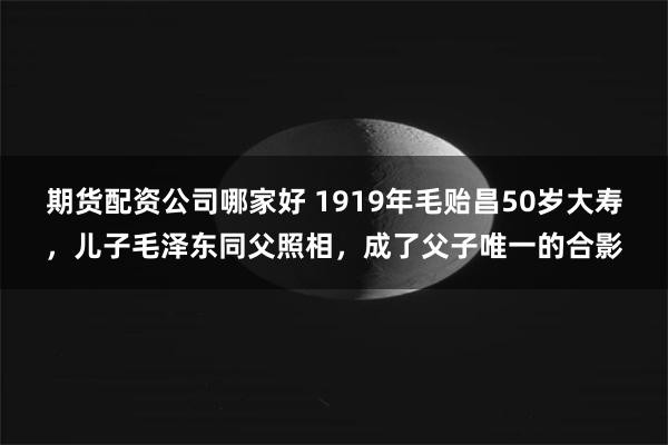 期货配资公司哪家好 1919年毛贻昌50岁大寿，儿子毛泽东同