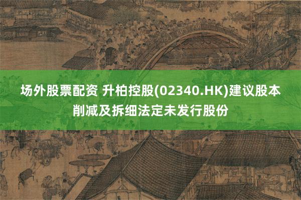 场外股票配资 升柏控股(02340.HK)建议股本削减及拆细