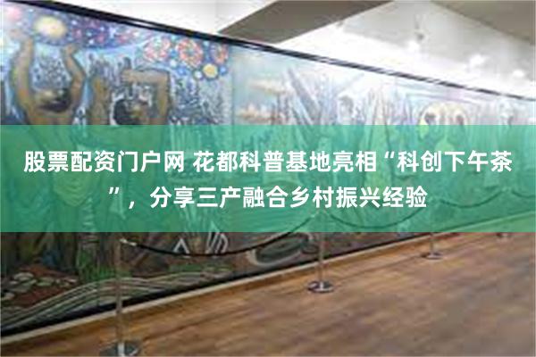   股票配资门户网 花都科普基地亮相“科创下午茶”，分享三产融合乡村振兴经验