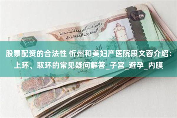  股票配资的合法性 忻州和美妇产医院段文蓉介绍：上环、取环的常见疑问解答_子宫_避孕_内膜