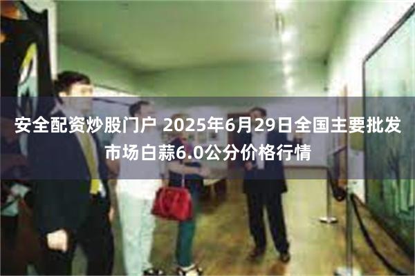   安全配资炒股门户 2025年6月29日全国主要批发市场白蒜6.0公分价格行情