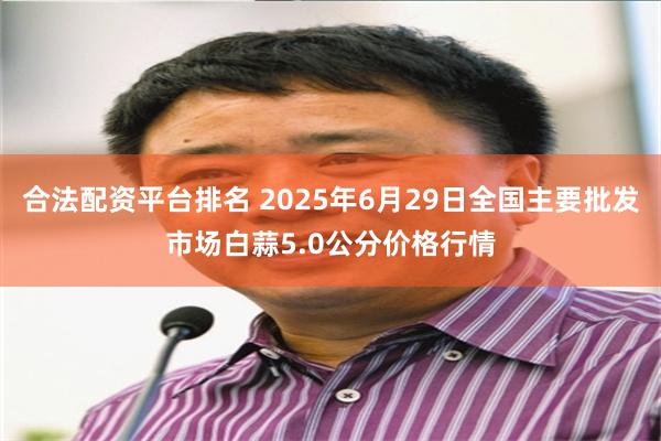   合法配资平台排名 2025年6月29日全国主要批发市场白蒜5.0公分价格行情