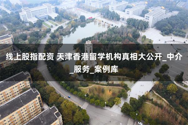   线上股指配资 天津香港留学机构真相大公开_中介_服务_案例库