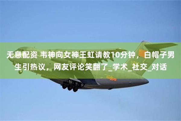   无息配资 韦神向女神王虹请教10分钟，白帽子男生引热议，网友评论笑翻了_学术_社交_对话